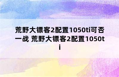 荒野大镖客2配置1050ti可否一战 荒野大镖客2配置1050ti